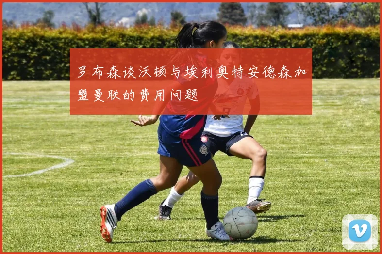 罗布森谈沃顿与埃利奥特安德森加盟曼联的费用问题