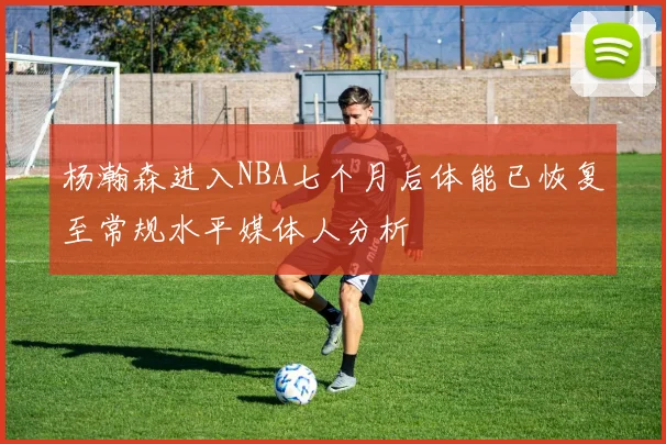杨瀚森进入NBA七个月后体能已恢复至常规水平媒体人分析