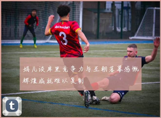 娟儿谈库里竞争力与王朝落幕感慨辉煌成就难以复制