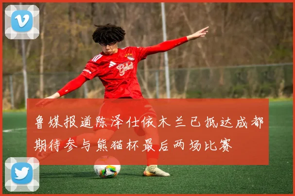 鲁媒报道陈泽仕依木兰已抵达成都期待参与熊猫杯最后两场比赛