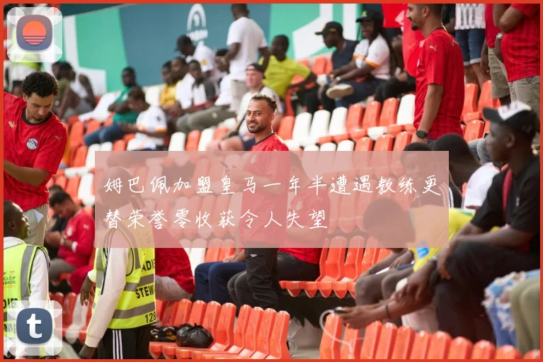 姆巴佩加盟皇马一年半遭遇教练更替荣誉零收获令人失望