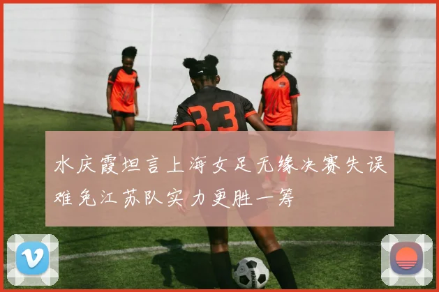 水庆霞坦言上海女足无缘决赛失误难免江苏队实力更胜一筹