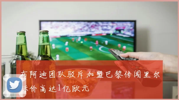 布阿迪团队驳斥加盟巴黎传闻里尔标价高达1亿欧元