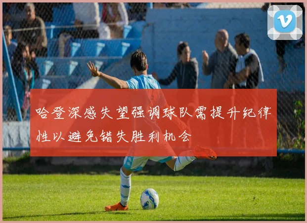 哈登深感失望强调球队需提升纪律性以避免错失胜利机会