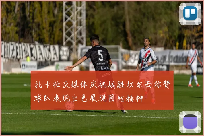 扎卡社交媒体庆祝战胜切尔西称赞球队表现出色展现团结精神