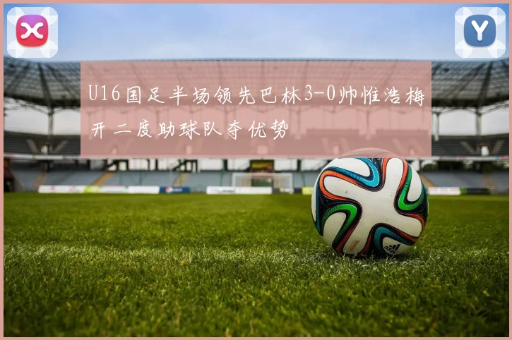 U16国足半场领先巴林3-0帅惟浩梅开二度助球队夺优势