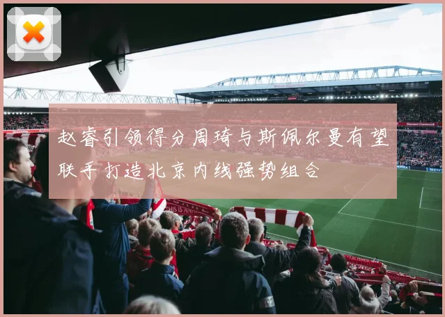 赵睿引领得分周琦与斯佩尔曼有望联手打造北京内线强势组合