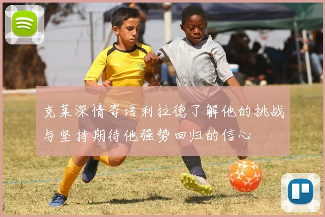 克莱深情寄语利拉德了解他的挑战与坚持期待他强势回归的信心