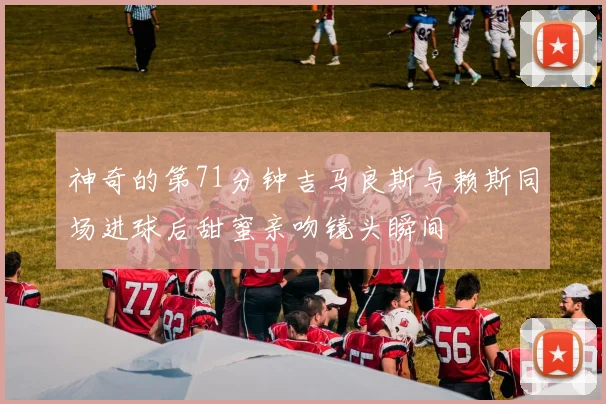 神奇的第71分钟吉马良斯与赖斯同场进球后甜蜜亲吻镜头瞬间