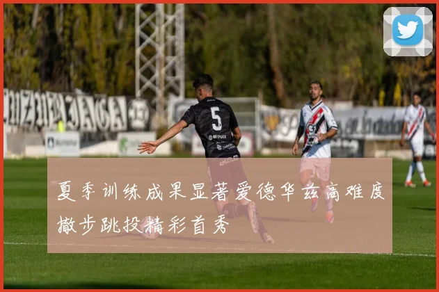 夏季训练成果显著爱德华兹高难度撤步跳投精彩首秀