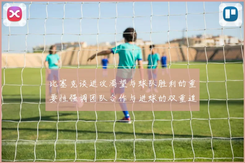 比塞克谈进攻渴望与球队胜利的重要性强调团队合作与进球的双重追求