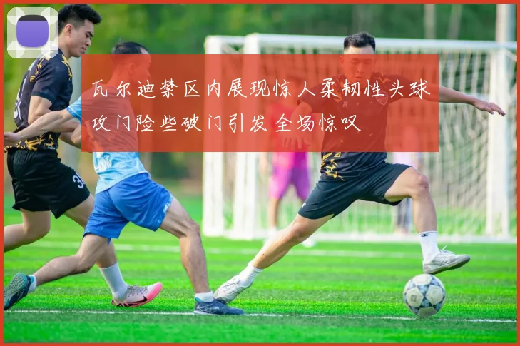 瓦尔迪禁区内展现惊人柔韧性头球攻门险些破门引发全场惊叹