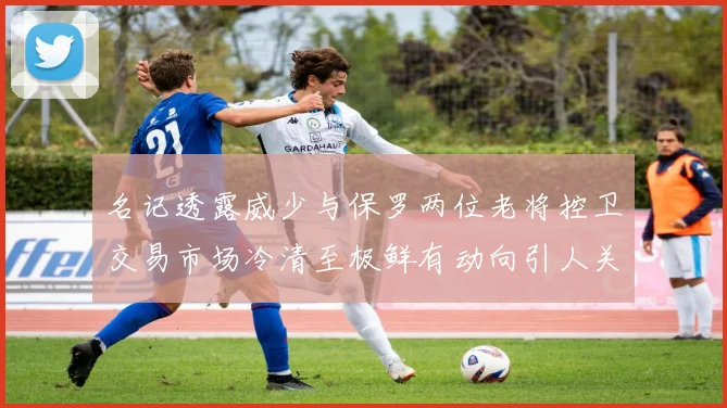 名记透露威少与保罗两位老将控卫交易市场冷清至极鲜有动向引人关注
