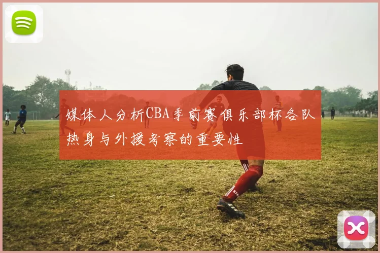 媒体人分析CBA季前赛俱乐部杯各队热身与外援考察的重要性
