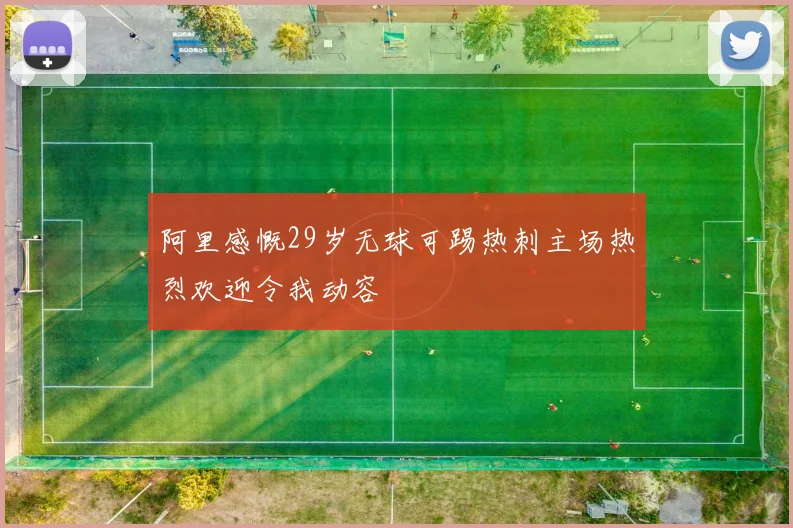阿里感慨29岁无球可踢热刺主场热烈欢迎令我动容
