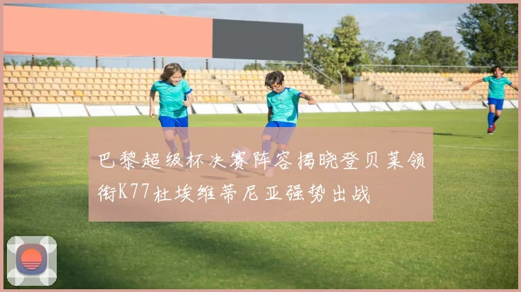 巴黎超级杯决赛阵容揭晓登贝莱领衔K77杜埃维蒂尼亚强势出战