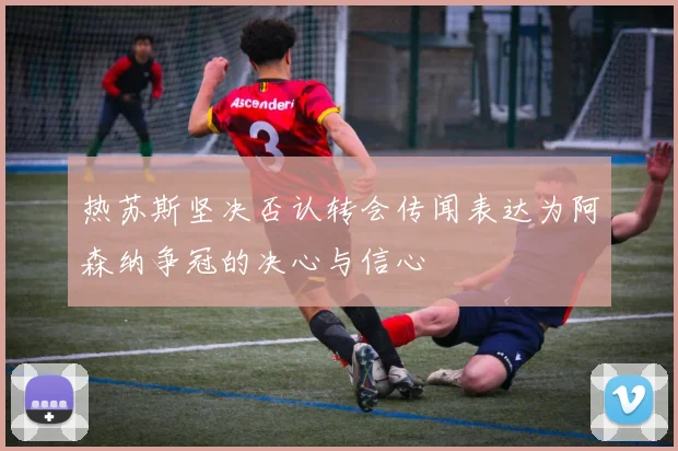 热苏斯坚决否认转会传闻表达为阿森纳争冠的决心与信心
