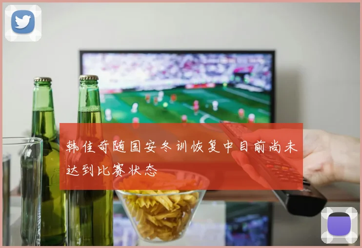 韩佳奇随国安冬训恢复中目前尚未达到比赛状态