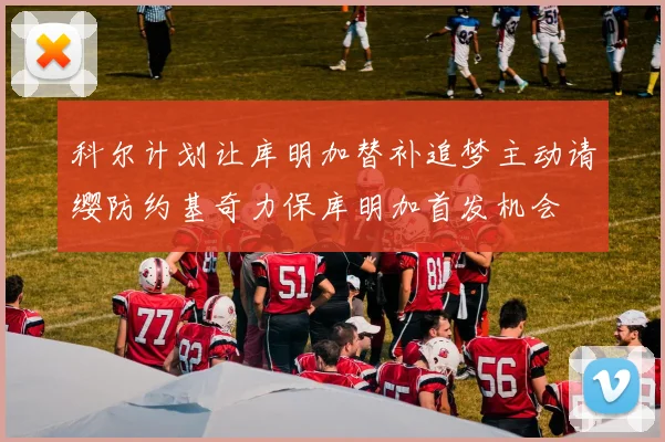 科尔计划让库明加替补追梦主动请缨防约基奇力保库明加首发机会