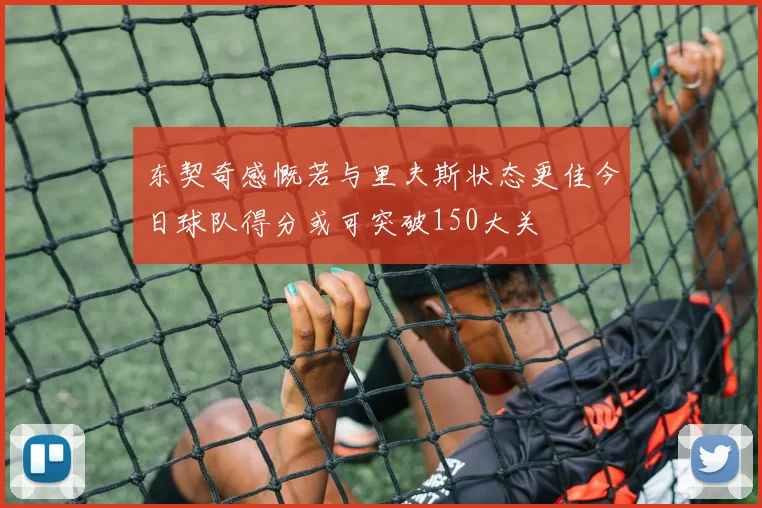 东契奇感慨若与里夫斯状态更佳今日球队得分或可突破150大关