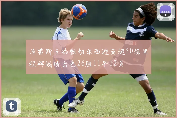 马雷斯卡执教切尔西迎英超50场里程碑战绩出色26胜11平12负